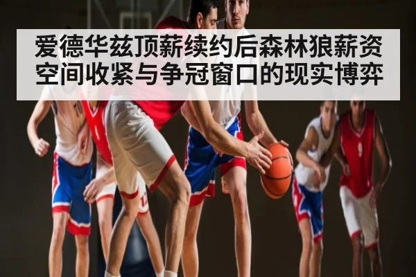 爱德华兹顶薪续约后森林狼薪资空间收紧与争冠窗口的现实博弈